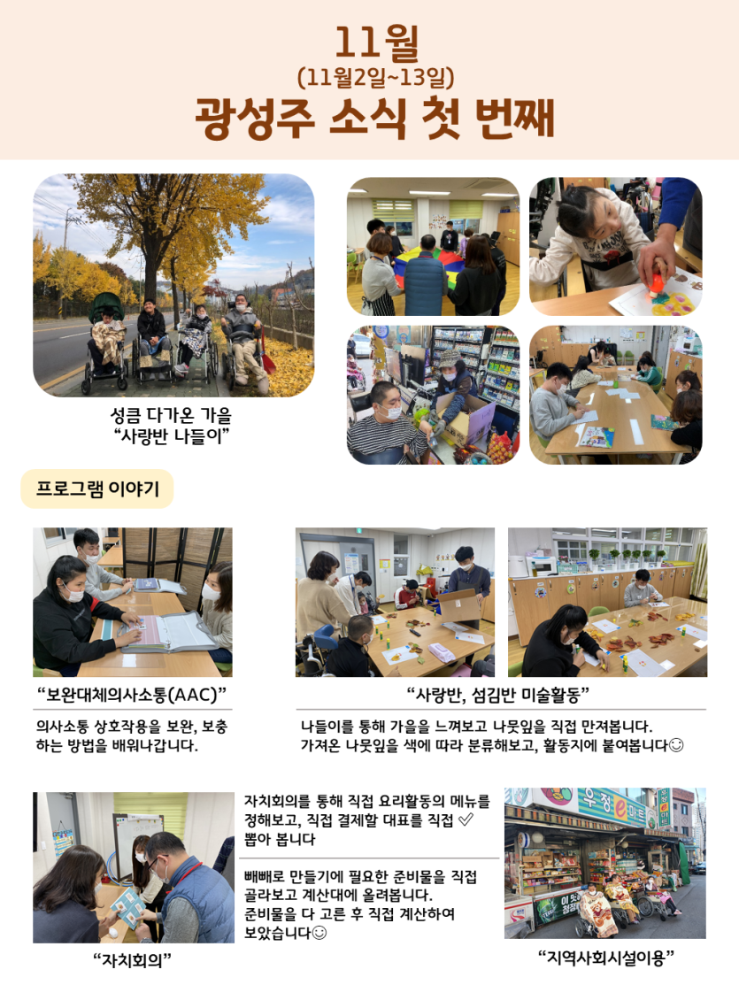 광성주 11월 첫번째 소식입니다. 성큼 다가온 가을 노란 은행나무 아래 사랑반이 나들이를 다녀왔습니다. 그 옆으로 예절활동, 미술활동, 수리활동, 지역사회시설을 이용하는 모습이 보입니다. 프로그램을 자세히 볼까요? 먼저 보완대체의사소통(AAC)입니다. 의사소통가방을 활용하여 의사소통상호작용을 보완, 보충하는 방법을 배워나갑니다. 두번째, 사랑반과 섬김반의 미술활동입니다. 나들이를 통해 주워본 나뭇잎을 만져보고 색을 분류해본 후 활동지에 붙여 완성합니다. 세번째, 자치회의와 지역사회시설이용입니다. 자치회의를 통해 요리활동의 메뉴를 선정해보고, 선정된 메뉴인 빼빼로 만들기의 재료를 구입하러 지역사회의 마트로 이동하였습니다. 재료를 직접 고르고, 구매하는 활동을 통해 지역사회시설의 이용방법을 직접 경험할 수 있었습니다.