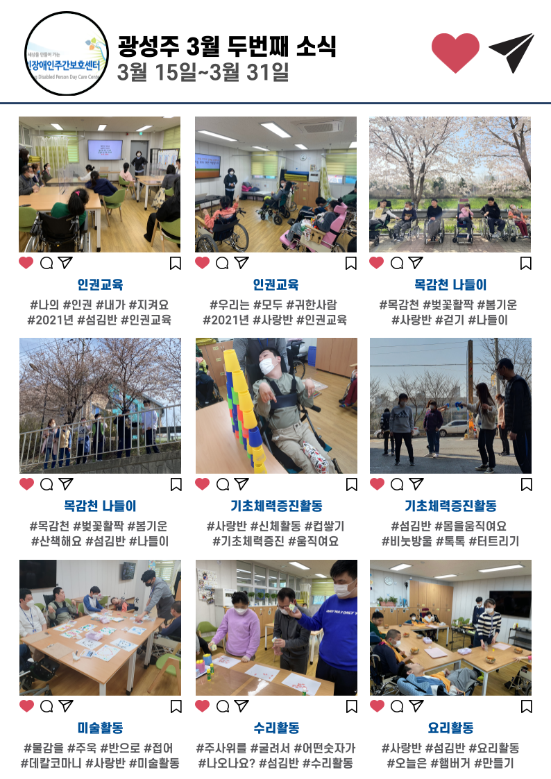 3월 두번째 소식으로 첫번째, 두번째 인권교육, 세번째 네번째는 벚꽃이 활짝 핀 목감천 나들이입니다. 다섯번째, 여섯번째는 기초체력 증진활동입니다. 사랑반은 컵을 무너뜨려보기, 섬김반은 비눗방울을 불어보고 터트리는 활동을 하였습니다. 일곱번째로는 데칼코마니 활동을 한 사랑반의 미술활동입니다. 여덟번째는 주사위를 굴려나온 숫자만큼 꽃잎을 붙여본 섬김반의 수리활동입니다. 마지막 아홉번째는 사랑반 섬김반의 햄버거만들기 요리활동입니다.
