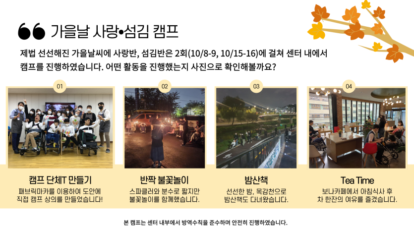 선선해진 가을날 사랑반 섬김반은 10/8-9, 10/15-16 2회기에 걸쳐 캠프를 진행하였습니다. 캠프 옷 만들기, 불꽃놀이, 밤산책, 아침식사 후 카페에서 차를 마신 후 마무리 하였습니다.