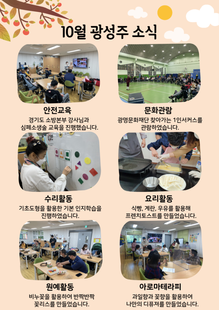 경기도 소방본부 강사님과 심폐소생술 안전교육, 광명문화재단 찾아가는 1인서커스 관람, 기초도형을 활용한 수리활동, 프렌치토스트를 만들어본 요리활동, 비누꽃을 활용해 꽃리스를 만들어본 원예활동, 나만의 디퓨져만들기를 진행한 아로마테라피활동을 10월에 진행하였습니다.