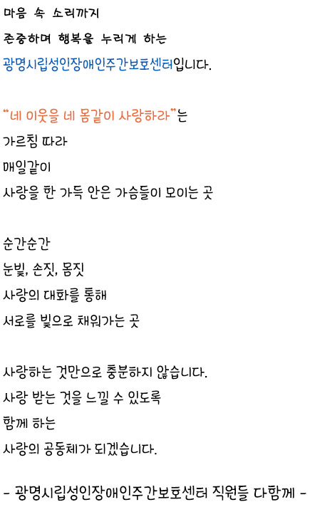 마음속 소리까지 존중하며 행복을 누리게 하는 광명시립성인장애인주간보호센터 입니다. 네 이웃을 네 몸같이 사랑하라는 가르침 따라 매일같이 사랑을 한 가득 안은 가슴들이 모이는 곳 순간순간	눈빛, 손짓, 몸짓 사랑의 대화를 통해 서로를 빛으로 채워가는 곳 사랑하는 것만으로 충분하지 않습니다. 사랑 받는 것을 느낄 수 있도록 
		함께 하는 사랑의 공동체가 되겠습니다. 광명시립성인장애인주간보호센터 직원들 다함께