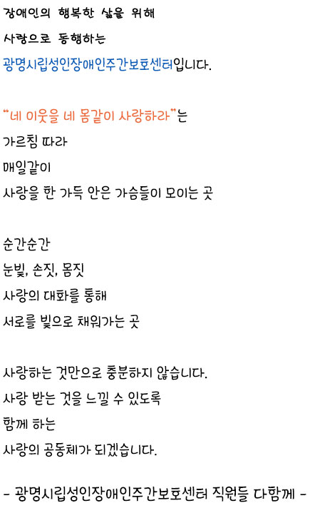 마음속 소리까지 존중하며 행복을 누리게 하는 광명시립성인장애인주간보호센터 입니다. 네 이웃을 네 몸같이 사랑하라는 가르침 따라 매일같이 사랑을 한 가득 안은 가슴들이 모이는 곳 순간순간	눈빛, 손짓, 몸짓 사랑의 대화를 통해 서로를 빛으로 채워가는 곳 사랑하는 것만으로 충분하지 않습니다. 사랑 받는 것을 느낄 수 있도록 
		함께 하는 사랑의 공동체가 되겠습니다. 광명시립성인장애인주간보호센터 직원들 다함께